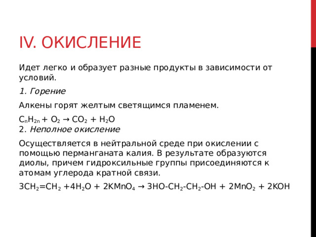 IV. Окисление Идет легко и образует разные продукты в зависимости от условий.  1. Горение Алкены горят желтым светящимся пламенем.  C n H 2n  + O 2  → CO 2  + H 2 O  2. Неполное окисление Осуществляется в нейтральной среде при окислении с помощью перманганата калия. В результате образуются диолы, причем гидроксильные группы присоединяются к атомам углерода кратной связи. 3CH 2 =CH 2  +4H 2 O + 2KMnO 4  → 3HO-CH 2 -CH 2 -OH + 2MnO 2  + 2KOH   