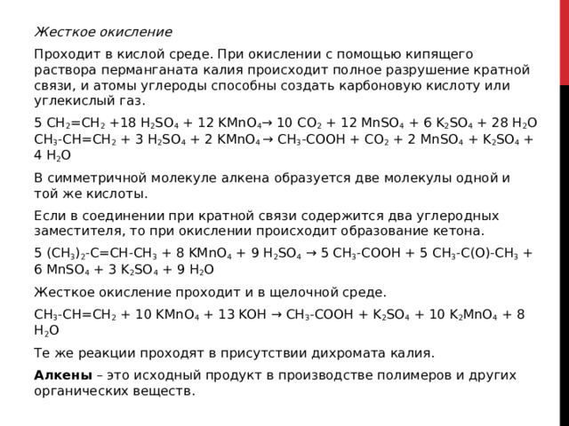 Жесткое окисление Проходит в кислой среде. При окислении с помощью кипящего раствора перманганата калия происходит полное разрушение кратной связи, и атомы углероды способны создать карбоновую кислоту или углекислый газ.  5 CH 2 =CH 2  +18 H 2 SO 4  + 12 KMnO 4 → 10 CO 2  + 12 MnSO 4  + 6 K 2 SO 4  + 28 H 2 O  CH 3 -CH=CH 2  + 3 H 2 SO 4  + 2 KMnO 4  → CH 3 -COOH + CO 2  + 2 MnSO 4  + K 2 SO 4  + 4 H 2 O В симметричной молекуле алкена образуется две молекулы одной и той же кислоты.  Если в соединении при кратной связи содержится два углеродных заместителя, то при окислении происходит образование кетона. 5 (CH 3 ) 2 -C=CH-CH 3  + 8 KMnO 4  + 9 H 2 SO 4  → 5 CH 3 -COOH + 5 CH 3 -C(O)-CH 3  + 6 MnSO 4  + 3 K 2 SO 4  + 9 H 2 O Жесткое окисление проходит и в щелочной среде.  CH 3 -CH=CH 2  + 10 KMnO 4  + 13 KOH → CH 3 -COOH + K 2 SO 4  + 10 K 2 MnO 4  + 8 H 2 O Те же реакции проходят в присутствии дихромата калия.  Алкены  – это исходный продукт в производстве полимеров и других органических веществ.   