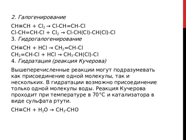 2. Галогенирование CH≡CH + Cl 2  → Cl-CH=CH-Cl   Cl-CH=CH-Cl + Cl 2  → Cl-CH(Cl)-CH(Cl)-Cl  3. Гидрогалогенирование CH≡CH + HCl → CH 2 =CH-Cl  CH 2 =CH-Cl + HCl → CH 3 -CH(Cl)-Cl  4. Гидратация (реакция Кучерова)   Вышеперечисленные реакции могут подразумевать как присоединение одной молекулы, так и нескольких. В гидратации возможно присоединение только одной молекулы воды. Реакция Кучерова проходит при температуре в 70°С и катализатора в виде сульфата ртути. CH≡CH + H 2 O → CH 3 -CHO   