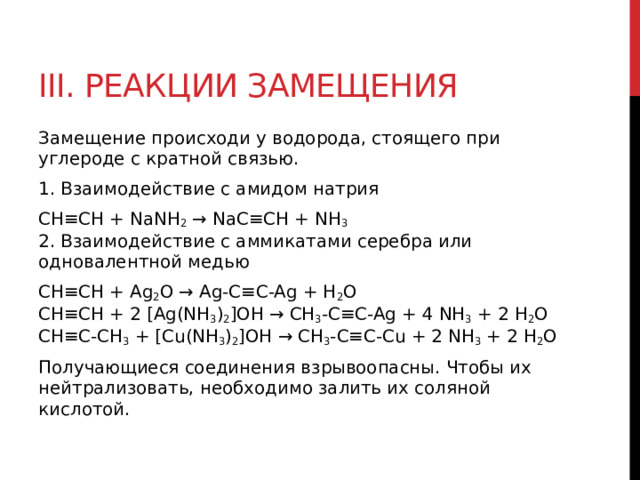 III. Реакции замещения Замещение происходи у водорода, стоящего при углероде с кратной связью.  1. Взаимодействие с амидом натрия CH≡CH + NaNH 2  → NaC≡CH + NH 3    2. Взаимодействие с аммикатами серебра или одновалентной медью CH≡CH + Ag 2 O → Ag-C≡C-Ag + H 2 O  CH≡CH + 2 [Ag(NH 3 ) 2 ]OH → CH 3 -C≡C-Ag + 4 NH 3  + 2 H 2 O  CH≡C-CH 3  + [Cu(NH 3 ) 2 ]OH → CH 3 -C≡C-Cu + 2 NH 3  + 2 H 2 O Получающиеся соединения взрывоопасны. Чтобы их нейтрализовать, необходимо залить их соляной кислотой.  