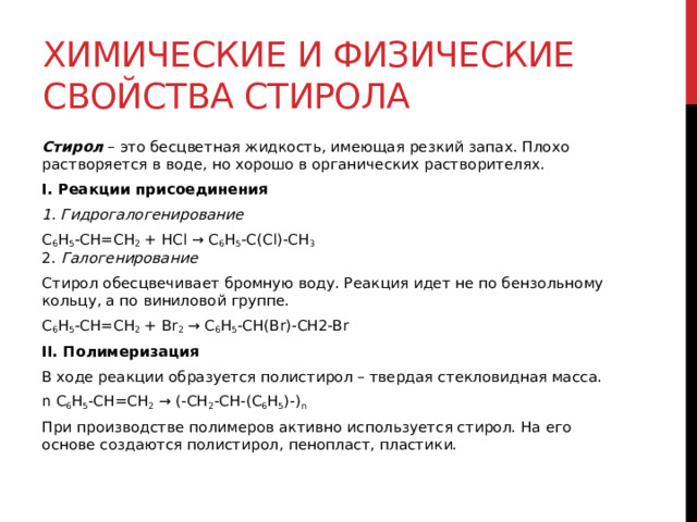 Химические и физические свойства стирола Стирол  – это бесцветная жидкость, имеющая резкий запах. Плохо растворяется в воде, но хорошо в органических растворителях.  I. Реакции присоединения 1. Гидрогалогенирование C 6 H 5 -CH=CH 2  + HCl → C 6 H 5 -C(Cl)-CH 3  2. Галогенирование Стирол обесцвечивает бромную воду. Реакция идет не по бензольному кольцу, а по виниловой группе.  C 6 H 5 -CH=CH 2  + Br 2  → C 6 H 5 -CH(Br)-CH2-Br II. Полимеризация В ходе реакции образуется полистирол – твердая стекловидная масса.  n C 6 H 5 -CH=CH 2  → (-CH 2 -CH-(C 6 H 5 )-) n   При производстве полимеров активно используется стирол. На его основе создаются полистирол, пенопласт, пластики.   