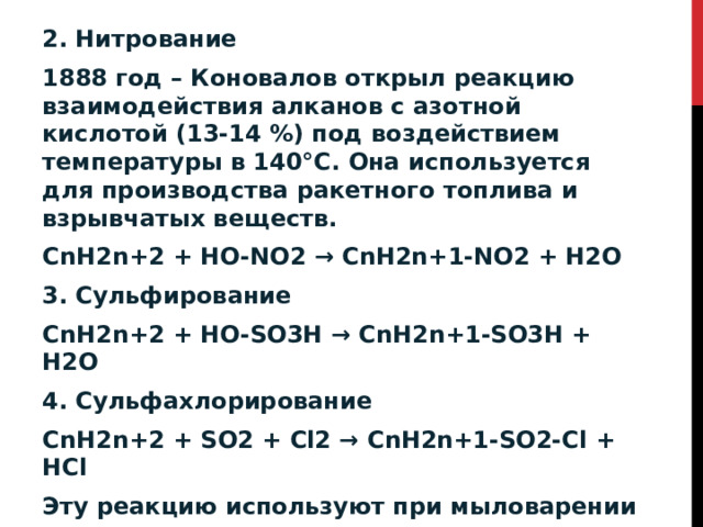 2. Нитрование 1888 год – Коновалов открыл реакцию взаимодействия алканов с азотной кислотой (13-14 %) под воздействием температуры в 140°С. Она используется для производства ракетного топлива и взрывчатых веществ. CnH2n+2 + HO-NO2 → CnH2n+1-NO2 + H2O 3. Сульфирование CnH2n+2 + HO-SO3H → CnH2n+1-SO3H + H2O 4. Сульфахлорирование CnH2n+2 + SO2 + Cl2 → CnH2n+1-SO2-Cl + HCl Эту реакцию используют при мыловарении и в производстве синтетических моющих средств. 