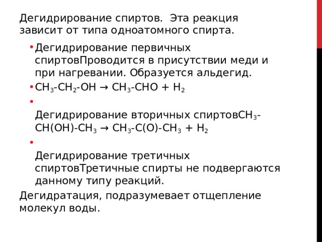 Дегидрирование спиртов. Эта реакция зависит от типа одноатомного спирта.  Дегидрирование первичных спиртовПроводится в присутствии меди и при нагревании. Образуется альдегид. CH 3 -CH 2 -OH → CH 3 -CHO + H 2  Дегидрирование вторичных спиртовСН 3 -СН(ОН)-СН 3  → СН 3 -С(О)-СН 3  + Н 2  Дегидрирование третичных спиртовТретичные спирты не подвергаются данному типу реакций.  Дегидрирование первичных спиртовПроводится в присутствии меди и при нагревании. Образуется альдегид. CH 3 -CH 2 -OH → CH 3 -CHO + H 2  Дегидрирование вторичных спиртовСН 3 -СН(ОН)-СН 3  → СН 3 -С(О)-СН 3  + Н 2  Дегидрирование третичных спиртовТретичные спирты не подвергаются данному типу реакций.  Дегидратация, подразумевает отщепление молекул воды.   