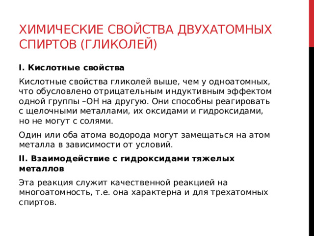 Химические свойства двухатомных спиртов (гликолей) I. Кислотные свойства Кислотные свойства гликолей выше, чем у одноатомных, что обусловлено отрицательным индуктивным эффектом одной группы –ОН на другую. Они способны реагировать с щелочными металлами, их оксидами и гидроксидами, но не могут с солями. Один или оба атома водорода могут замещаться на атом металла в зависимости от условий.  II. Взаимодействие с гидроксидами тяжелых металлов  Эта реакция служит качественной реакцией на многоатомность, т.е. она характерна и для трехатомных спиртов.     