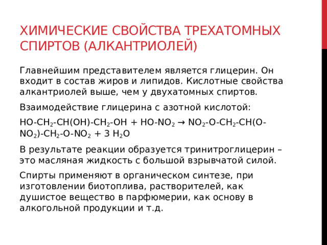 Химические свойства трехатомных спиртов (алкантриолей) Главнейшим представителем является глицерин. Он входит в состав жиров и липидов. Кислотные свойства алкантриолей выше, чем у двухатомных спиртов.  Взаимодействие глицерина с азотной кислотой: HO-CH 2 -CH(OH)-CH 2 -OH + HO-NO 2  → NO 2 -O-CH 2 -CH(O-NO 2 )-CH 2 -O-NO 2  + 3 H 2 O В результате реакции образуется тринитроглицерин – это масляная жидкость с большой взрывчатой силой.  Спирты применяют в органическом синтезе, при изготовлении биотоплива, растворителей, как душистое вещество в парфюмерии, как основу в алкогольной продукции и т.д.   