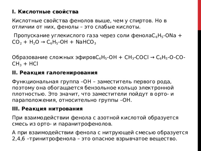 I. Кислотные свойства Кислотные свойства фенолов выше, чем у спиртов. Но в отличии от них, фенолы – это слабые кислоты.    Пропускание углекислого газа через соли фенолаC 6 H 5 -ONa + CO 2  + H 2 O → C 6 H 5 -OH + NaHCO 3  Образование сложных эфировC 6 H 5 -OH + CH 3 -COCl → C 6 H 5 -O-CO-CH 3  + HCl II. Реакция галогенирования Функциональная группа –ОН – заместитель первого рода, поэтому она обогащается бензольное кольцо электронной плотностью. Это значит, что заместители пойдут в орто- и параположения, относительно группы –ОН.  III. Реакция нитрования При взаимодействии фенола с азотной кислотой образуется смесь из орто- и паранитрофенолов.  А при взаимодействии фенола с нитрующей смесью образуется 2,4,6 –тринитрофенола – это опасное взрывчатое вещество.  
