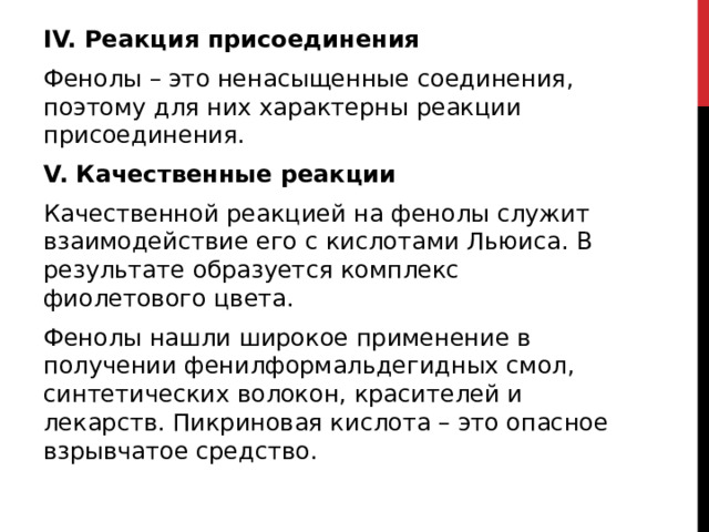 IV. Реакция присоединения Фенолы – это ненасыщенные соединения, поэтому для них характерны реакции присоединения.  V. Качественные реакции Качественной реакцией на фенолы служит взаимодействие его с кислотами Льюиса. В результате образуется комплекс фиолетового цвета. Фенолы нашли широкое применение в получении фенилформальдегидных смол, синтетических волокон, красителей и лекарств. Пикриновая кислота – это опасное взрывчатое средство.   