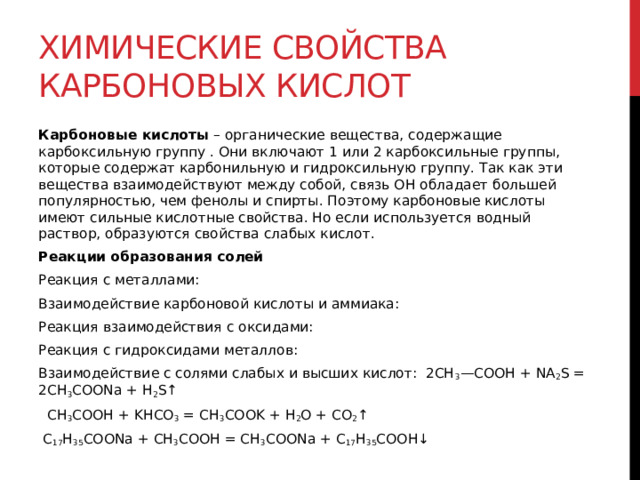 Химические свойства карбоновых кислот Карбоновые кислоты  – органические вещества, содержащие карбоксильную группу . Они включают 1 или 2 карбоксильные группы, которые содержат карбонильную и гидроксильную группу. Так как эти вещества взаимодействуют между собой, связь OH обладает большей популярностью, чем фенолы и спирты. Поэтому карбоновые кислоты имеют сильные кислотные свойства. Но если используется водный раствор, образуются свойства слабых кислот. Реакции образования солей Реакция с металлами: Взаимодействие карбоновой кислоты и аммиака: Реакция взаимодействия с оксидами: Реакция с гидроксидами металлов: Взаимодействие с солями слабых и высших кислот:  2CH 3 —COOH + NA 2 S = 2CH 3 COONa + H 2 S↑    CH 3 COOH + KHCO 3  = CH 3 COOK + H 2 O + CO 2 ↑    C 17 H 35 COONa + CH 3 COOH = CH 3 COONa + C 17 H 35 COOH↓   