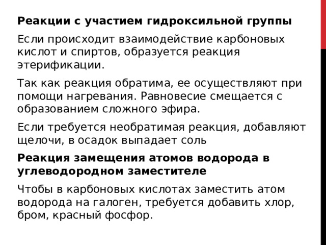 Реакции с участием гидроксильной группы Если происходит взаимодействие карбоновых кислот и спиртов, образуется реакция этерификации. Так как реакция обратима, ее осуществляют при помощи нагревания. Равновесие смещается с образованием сложного эфира. Если требуется необратимая реакция, добавляют щелочи, в осадок выпадает соль Реакция замещения атомов водорода в углеводородном заместителе Чтобы в карбоновых кислотах заместить атом водорода на галоген, требуется добавить хлор, бром, красный фосфор. 