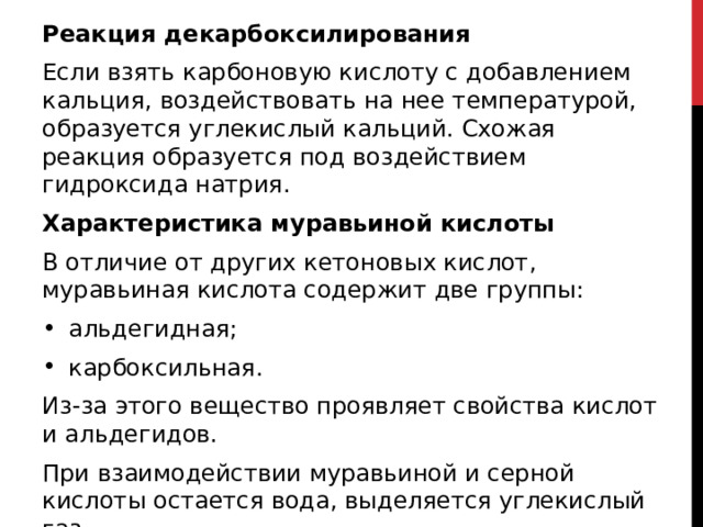 Реакция декарбоксилирования Если взять карбоновую кислоту с добавлением кальция, воздействовать на нее температурой, образуется углекислый кальций. Схожая реакция образуется под воздействием гидроксида натрия. Характеристика муравьиной кислоты В отличие от других кетоновых кислот, муравьиная кислота содержит две группы: альдегидная; карбоксильная. Из-за этого вещество проявляет свойства кислот и альдегидов. При взаимодействии муравьиной и серной кислоты остается вода, выделяется углекислый газ  