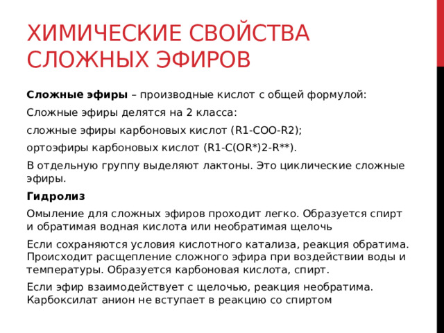 Химические свойства сложных эфиров Сложные эфиры  – производные кислот с общей формулой: Сложные эфиры делятся на 2 класса: сложные эфиры карбоновых кислот (R1-COO-R2); ортоэфиры карбоновых кислот (R1-C(OR*)2-R**). В отдельную группу выделяют лактоны. Это циклические сложные эфиры. Гидролиз Омыление для сложных эфиров проходит легко. Образуется спирт и обратимая водная кислота или необратимая щелочь Если сохраняются условия кислотного катализа, реакция обратима. Происходит расщепление сложного эфира при воздействии воды и температуры. Образуется карбоновая кислота, спирт. Если эфир взаимодействует с щелочью, реакция необратима. Карбоксилат анион не вступает в реакцию со спиртом 