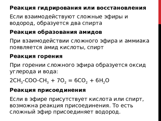 Реакция гидрирования или восстановления Если взаимодействуют сложные эфиры и водород, образуется два спирта Реакция образования амидов При взаимодействии сложного эфира и аммиака появляется амид кислоты, спирт Реакция горения При горении сложного эфира образуется оксид углерода и вода: 2СH 3 -COO-CH 3  + 7O 2  = 6CO 2  + 6H 2 O Реакция присоединения Если в эфире присутствует кислота или спирт, возможна реакция присоединения. То есть сложный эфир присоединяет водород.  