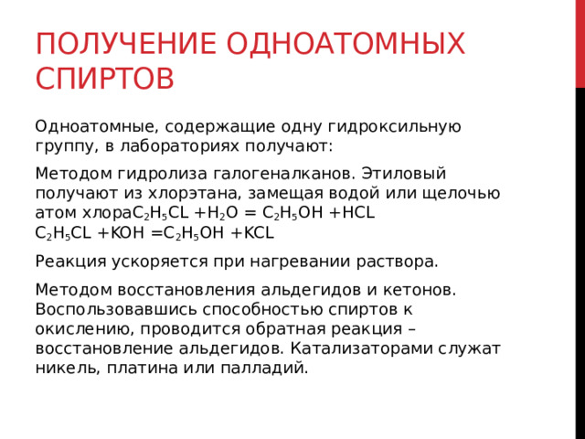 Получение одноатомных спиртов Одноатомные, содержащие одну гидроксильную группу, в лабораториях получают: Методом гидролиза галогеналканов. Этиловый получают из хлорэтана, замещая водой или щелочью атом хлораC 2 H 5 CL +H 2 O = C 2 H 5 OH +HCL   С 2 Н 5 СL +KOH =C 2 H 5 OH +KCL  Реакция ускоряется при нагревании раствора. Методом восстановления альдегидов и кетонов. Воспользовавшись способностью спиртов к окислению, проводится обратная реакция – восстановление альдегидов. Катализаторами служат никель, платина или палладий.   