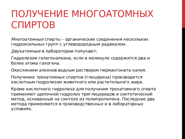 Получение многоатомных спиртов Многоатомные  спирты – органические соединения нескольких гидроксильных групп с углеводородным радикалом. Двухатомные  в лаборатории получают: Гидролизом галогеналкана, если в молекуле содержится два и более атома галогена. Окислением алкенов водным раствором пермангоната калия. Получение  трехатомных  спиртов (глицерина) производится кислотным гидролизом животного или растительного жира. Кроме кислотного гидролиза для получения трехатомного спирта применяют щелочной гидролиз триглицеридов и синтетический метод, основанный на синтезе из полипропилена. Последние два метода применяются в производственных и в лабораторных условиях.   