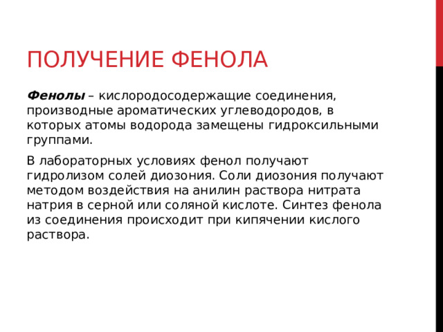Получение фенола Фенолы  – кислородосодержащие соединения, производные ароматических углеводородов, в которых атомы водорода замещены гидроксильными группами. В лабораторных условиях фенол   получают гидролизом солей диозония. Соли диозония получают методом воздействия на анилин раствора нитрата натрия в серной или соляной кислоте. Синтез фенола из соединения происходит при кипячении кислого раствора.  