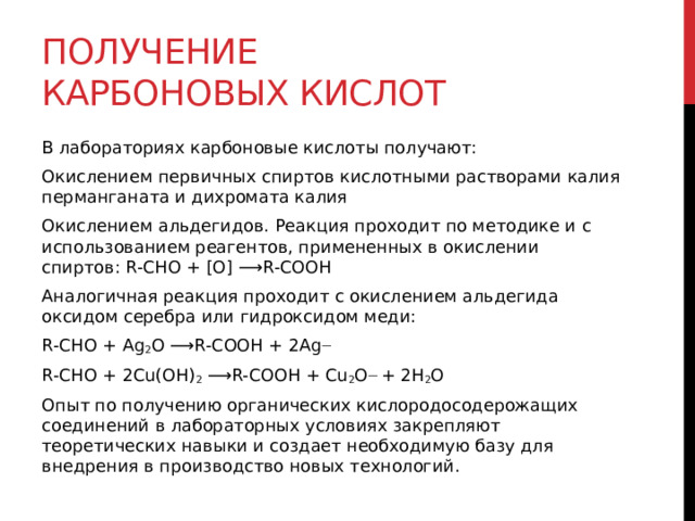 Получение карбоновых кислот В лабораториях карбоновые кислоты получают: Окислением первичных спиртов кислотными растворами калия перманганата и дихромата калия Окислением альдегидов. Реакция проходит по методике и с использованием реагентов, примененных в окислении спиртов: R-CHO + [O] ⟶R-COOH Аналогичная реакция проходит с окислением альдегида оксидом серебра или гидроксидом меди: R-CHO + Ag 2 O ⟶R-COOH + 2Ag — R-CHO + 2Cu(OH) 2  ⟶R-COOH + Cu 2 O —  + 2H 2 O Опыт по получению органических кислородосодерожащих соединений в лабораторных условиях закрепляют теоретических навыки и создает необходимую базу для внедрения в производство новых технологий.   