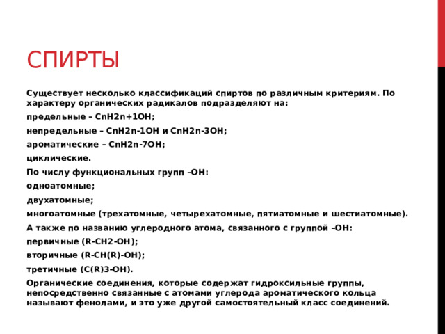 спирты Существует несколько классификаций спиртов по различным критериям. По характеру органических радикалов подразделяют на: предельные – CnH2n+1OH; непредельные – CnH2n-1OH и CnH2n-3OH; ароматические – CnH2n-7OH; циклические. По числу функциональных групп –ОН: одноатомные; двухатомные; многоатомные (трехатомные, четырехатомные, пятиатомные и шестиатомные). А также по названию углеродного атома, связанного с группой –ОН: первичные (R-CH2-OH); вторичные (R-CH(R)-OH); третичные (C(R)3-OH). Органические соединения, которые содержат гидроксильные группы, непосредственно связанные с атомами углерода ароматического кольца называют фенолами, и это уже другой самостоятельный класс соединений. 