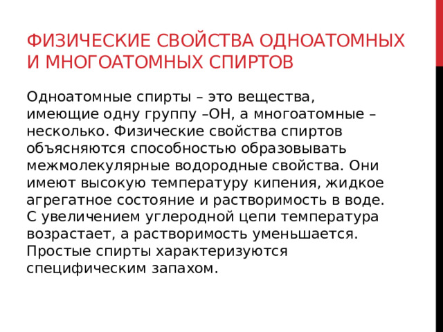 Физические свойства одноатомных и многоатомных спиртов Одноатомные спирты – это вещества, имеющие одну группу –ОН, а многоатомные – несколько. Физические свойства спиртов объясняются способностью образовывать межмолекулярные водородные свойства. Они имеют высокую температуру кипения, жидкое агрегатное состояние и растворимость в воде. С увеличением углеродной цепи температура возрастает, а растворимость уменьшается. Простые спирты характеризуются специфическим запахом.  