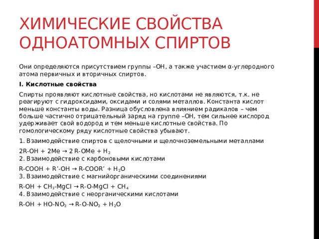 Химические свойства одноатомных спиртов Они определяются присутствием группы –ОН, а также участием α-углеродного атома первичных и вторичных спиртов.  I. Кислотные свойства Спирты проявляют кислотные свойства, но кислотами не являются, т.к. не реагируют с гидроксидами, оксидами и солями металлов. Константа кислот меньше константы воды. Разница обусловлена влиянием радикалов – чем больше частично отрицательный заряд на группе –ОН, тем сильнее кислород удерживает свой водород и тем меньше кислотные свойства. По гомологическому ряду кислотные свойства убывают. 1. Взаимодействие спиртов с щелочными и щелочноземельными металлами 2R-OH + 2Me → 2 R-OMe + H 2  2. Взаимодействие с карбоновыми кислотами R-COOH + R’-OH → R-COOR’ + H 2 O  3. Взаимодействие с магнийорганическими соединениями R-OH + CH 3 -MgCl → R-O-MgCl + CH 4    4. Взаимодействие с неорганическими кислотами R-OH + HO-NO 2  → R-O-NO 2  + H 2 O  