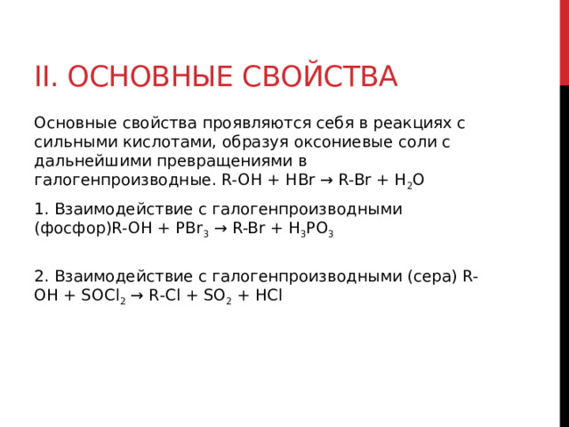 II. Основные свойства Основные свойства проявляются себя в реакциях с сильными кислотами, образуя оксониевые соли с дальнейшими превращениями в галогенпроизводные. R-OH + HBr → R-Br + H 2 O 1. Взаимодействие с галогенпроизводными (фосфор)R-OH + PBr 3  → R-Br + H 3 PO 3    2. Взаимодействие с галогенпроизводными (сера) R-OH + SOCl 2  → R-Cl + SO 2  + HCl  