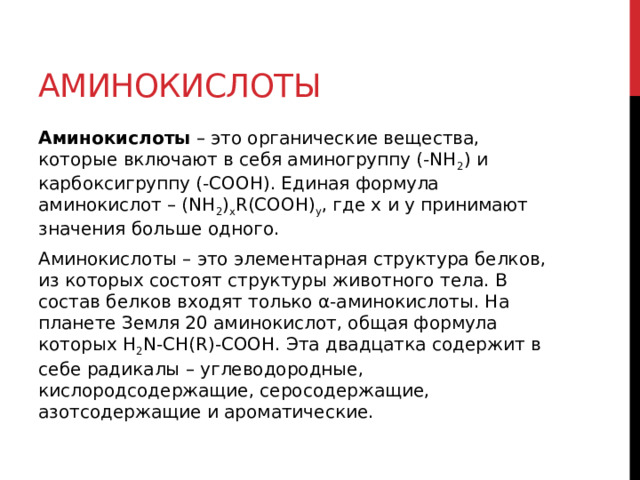 Аминокислоты Аминокислоты  – это органические вещества, которые включают в себя аминогруппу (-NH 2 ) и карбоксигруппу (-COOH). Единая формула аминокислот – (NH 2 ) x R(COOH) y , где x и y принимают значения больше одного.  Аминокислоты – это элементарная структура белков, из которых состоят структуры животного тела. В состав белков входят только α-аминокислоты. На планете Земля 20 аминокислот, общая формула которых H 2 N-CH(R)-COOH. Эта двадцатка содержит в себе радикалы – углеводородные, кислородсодержащие, серосодержащие, азотсодержащие и ароматические.   