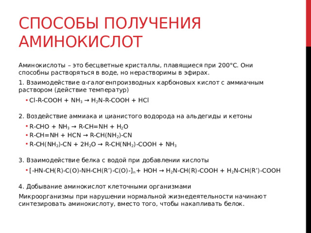 Способы получения аминокислот Аминокислоты – это бесцветные кристаллы, плавящиеся при 200°C. Они способны растворяться в воде, но нерастворимы в эфирах.  1. Взаимодействие α-галогенпроизводных карбоновых кислот с аммиачным раствором (действие температур) Cl-R-COOH + NH 3  → H 2 N-R-COOH + HCl Cl-R-COOH + NH 3  → H 2 N-R-COOH + HCl  2. Воздействие аммиака и цианистого водорода на альдегиды и кетоны R-CHO + NH 3  → R-CH=NH + H 2 O R-CH=NH + HCN → R-CH(NH 2 )-CN R-CH(NH 2 )-CN + 2H 2 O → R-CH(NH 2 )-COOH + NH 3 R-CHO + NH 3  → R-CH=NH + H 2 O R-CH=NH + HCN → R-CH(NH 2 )-CN R-CH(NH 2 )-CN + 2H 2 O → R-CH(NH 2 )-COOH + NH 3  3. Взаимодействие белка с водой при добавлении кислоты  [-HN-CH(R)-C(O)-NH-CH(R’)-C(O)-] n  + HOH → H 2 N-CH(R)-COOH + H 2 N-CH(R’)-COOH [-HN-CH(R)-C(O)-NH-CH(R’)-C(O)-] n  + HOH → H 2 N-CH(R)-COOH + H 2 N-CH(R’)-COOH  4. Добывание аминокислот клеточными организмами Микроорганизмы при нарушении нормальной жизнедеятельности начинают синтезировать аминокислоту, вместо того, чтобы накапливать белок.  