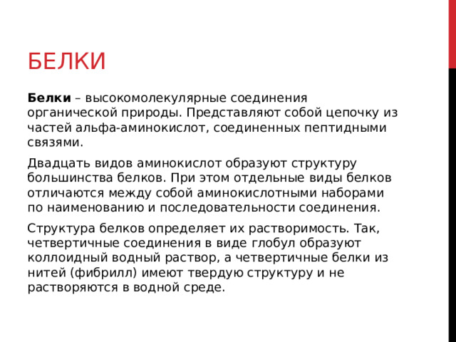 Белки Белки  – высокомолекулярные соединения органической природы. Представляют собой цепочку из частей альфа-аминокислот, соединенных пептидными связями.  Двадцать видов аминокислот образуют структуру большинства белков. При этом отдельные виды белков отличаются между собой аминокислотными наборами по наименованию и последовательности соединения. Структура белков определяет их растворимость. Так, четвертичные соединения в виде глобул образуют коллоидный водный раствор, а четвертичные белки из нитей (фибрилл) имеют твердую структуру и не растворяются в водной среде. 