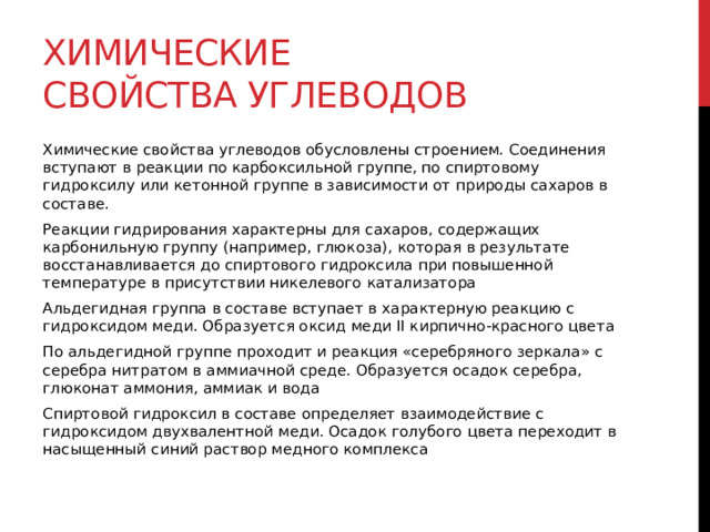 Химические свойства углеводов Химические свойства углеводов обусловлены строением. Соединения вступают в реакции по карбоксильной группе, по спиртовому гидроксилу или кетонной группе в зависимости от природы сахаров в составе.  Реакции гидрирования характерны для сахаров, содержащих карбонильную группу (например, глюкоза), которая в результате восстанавливается до спиртового гидроксила при повышенной температуре в присутствии никелевого катализатора Альдегидная группа в составе вступает в характерную реакцию с гидроксидом меди. Образуется оксид меди II кирпично-красного цвета По альдегидной группе проходит и реакция «серебряного зеркала» с серебра нитратом в аммиачной среде. Образуется осадок серебра, глюконат аммония, аммиак и вода Спиртовой гидроксил в составе определяет взаимодействие с гидроксидом двухвалентной меди. Осадок голубого цвета переходит в насыщенный синий раствор медного комплекса  