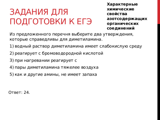 Характерные химические свойства азотсодержащих органических соединений Задания для подготовки к егэ Из предложенного перечня выберите два утверждения, которые справедливы для диметиламина. 1) водный раствор диметиламина имеет слабокислую среду 2) реагирует с бромоводородной кислотой 3) при нагревании реагирует с  4) пары диметиламина тяжелее воздуха 5) как и другие амины, не имеет запаха Ответ: 24. 