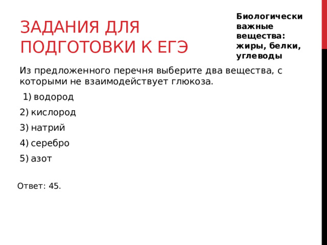 Задания для подготовки к егэ Биологически важные вещества: жиры, белки, углеводы Из предложенного перечня выберите два вещества, с которыми не взаимодействует глюкоза.   1) водород 2) кислород 3) натрий 4) серебро 5) азот Ответ: 45. 