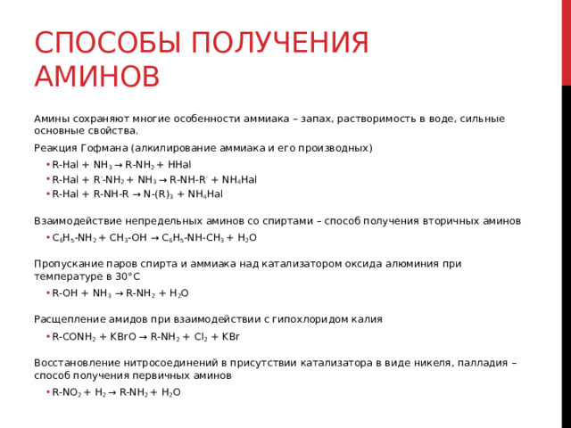 Способы получения аминов Амины сохраняют многие особенности аммиака – запах, растворимость в воде, сильные основные свойства. Реакция Гофмана (алкилирование аммиака и его производных) R-Hal + NH 3  → R-NH 2  + HHal R-Hal + R ’ -NH 2  + NH 3  → R-NH-R ’  + NH 4 Hal R-Hal + R-NH-R → N-(R) 3  + NH 4 Hal R-Hal + NH 3  → R-NH 2  + HHal R-Hal + R ’ -NH 2  + NH 3  → R-NH-R ’  + NH 4 Hal R-Hal + R-NH-R → N-(R) 3  + NH 4 Hal  Взаимодействие непредельных аминов со спиртами – способ получения вторичных аминов С 6 H 5 -NH 2  + CH 3 -OH → С 6 H 5 -NH-CH 3  + H 2 O С 6 H 5 -NH 2  + CH 3 -OH → С 6 H 5 -NH-CH 3  + H 2 O  Пропускание паров спирта и аммиака над катализатором оксида алюминия при температуре в 30°C R-OH + NH 3  → R-NH 2  + H 2 O R-OH + NH 3  → R-NH 2  + H 2 O  Расщепление амидов при взаимодействии с гипохлоридом калия R-CONH 2  + KBrO → R-NH 2  + Cl 2  + KBr R-CONH 2  + KBrO → R-NH 2  + Cl 2  + KBr  Восстановление нитросоединений в присутствии катализатора в виде никеля, палладия – способ получения первичных аминов R-NO 2  + H 2  → R-NH 2  + H 2 O R-NO 2  + H 2  → R-NH 2  + H 2 O 