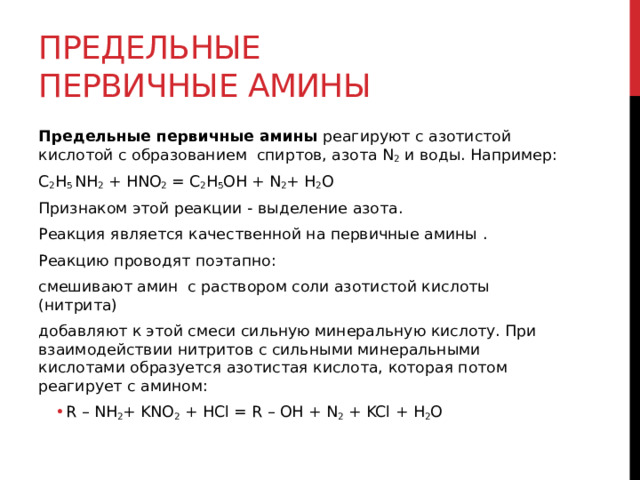 Предельные первичные амины Предельные первичные амины  реагируют с азотистой кислотой с образованием  спиртов, азота N 2  и воды. Например: C 2 H 5  NH 2  + HNO 2  = C 2 H 5 OH + N 2 + H 2 O Признаком этой реакции - выделение азота.  Реакция является качественной на первичные амины .    Реакцию проводят поэтапно:  смешивают амин  с раствором соли азотистой кислоты (нитрита)  добавляют к этой смеси сильную минеральную кислоту. При взаимодействии нитритов с сильными минеральными кислотами образуется азотистая кислота, которая потом реагирует с амином: R – NH 2 + KNO 2  + HCl = R – OH + N 2  + KCl + H 2 O R – NH 2 + KNO 2  + HCl = R – OH + N 2  + KCl + H 2 O  