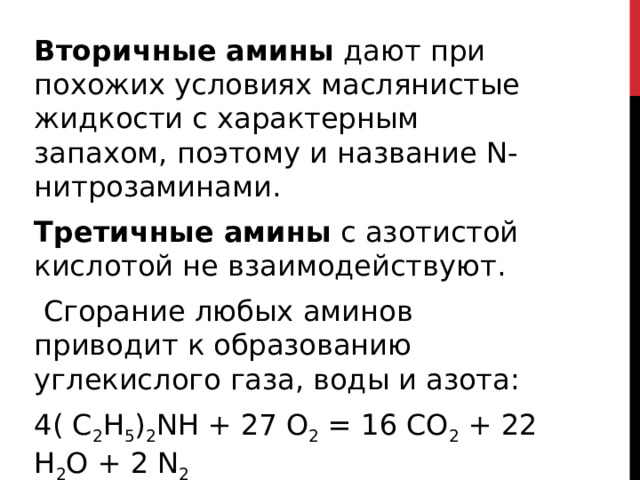 Вторичные амины  дают при похожих условиях маслянистые жидкости с характерным запахом, поэтому и название N-нитрозаминами. Третичные амины  с азотистой кислотой не взаимодействуют.   Сгорание любых аминов приводит к образованию углекислого газа, воды и азота: 4( C 2 H 5 ) 2 NH + 27 O 2  = 16 CO 2  + 22 H 2 O + 2 N 2  