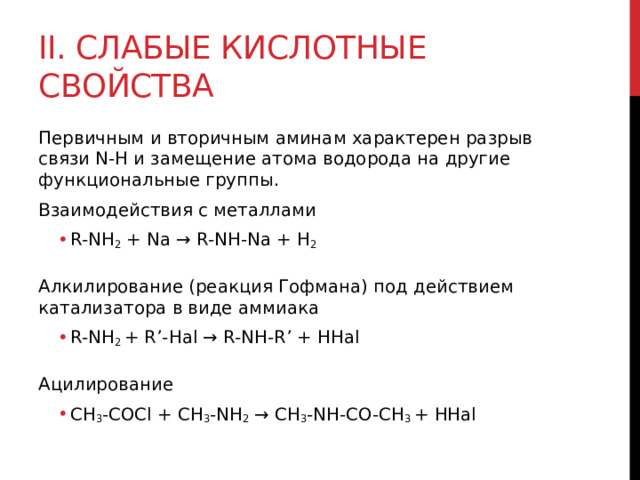 II. Слабые кислотные свойства Первичным и вторичным аминам характерен разрыв связи N-H и замещение атома водорода на другие функциональные группы.  Взаимодействия с металлами R-NH 2  + Na → R-NH-Na + H 2 R-NH 2  + Na → R-NH-Na + H 2  Алкилирование (реакция Гофмана) под действием катализатора в виде аммиака R-NH 2  + R’-Hal → R-NH-R’ + HHal R-NH 2  + R’-Hal → R-NH-R’ + HHal  Ацилирование CH 3 -COCl + CH 3 -NH 2  → CH 3 -NH-CO-CH 3  + HHal CH 3 -COCl + CH 3 -NH 2  → CH 3 -NH-CO-CH 3  + HHal 