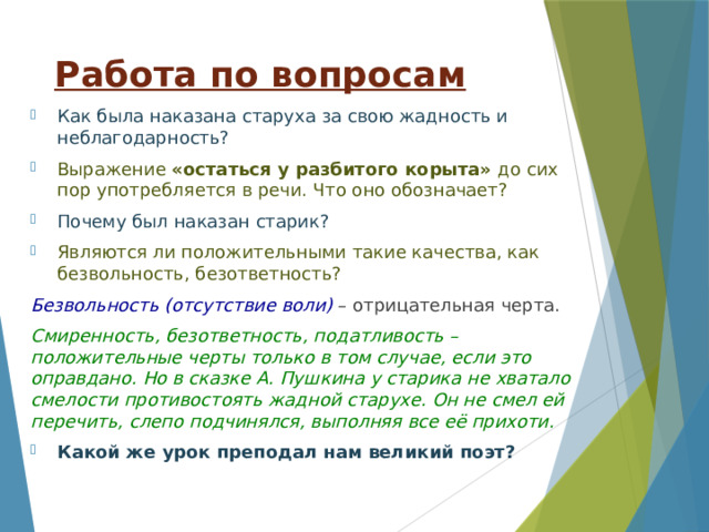 Работа по вопросам Как была наказана старуха за свою жадность и неблагодарность? Выражение «остаться у разбитого корыта» до сих пор употребляется в речи. Что оно обозначает? Почему был наказан старик? Являются ли положительными такие качества, как безвольность, безответность? Безвольность (отсутствие воли) – отрицательная черта. Смиренность, безответность, податливость – положительные черты только в том случае, если это оправдано. Но в сказке А. Пушкина у старика не хватало смелости противостоять жадной старухе. Он не смел ей перечить, слепо подчинялся, выполняя все её прихоти. Какой же урок преподал нам великий поэт? 