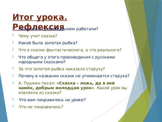 Итог урока. Рефлексия Над каким произведением работали? Чему учит сказка? Какой была золотая рыбка? Что в сказке фантастического, а что реального? Что общего у этого произведения с русскими народными сказками? За что золотая рыбка наказала старуху? Почему в названии сказки не упоминается старуха? А. Пушкин писал: «Сказка – ложь, да в ней намёк, добрым молодцам урок» . Какой урок вы извлекли из сказки? Что вам понравилось на уроке? Что не понравилось? 