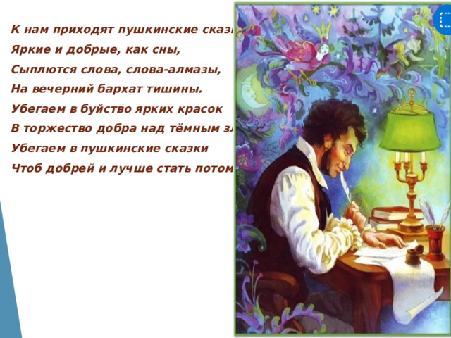 К нам приходят пушкинские сказки, Яркие и добрые, как сны, Сыплются слова, слова-алмазы, На вечерний бархат тишины. Убегаем в буйство ярких красок В торжество добра над тёмным злом, Убегаем в пушкинские сказки Чтоб добрей и лучше стать потом… 