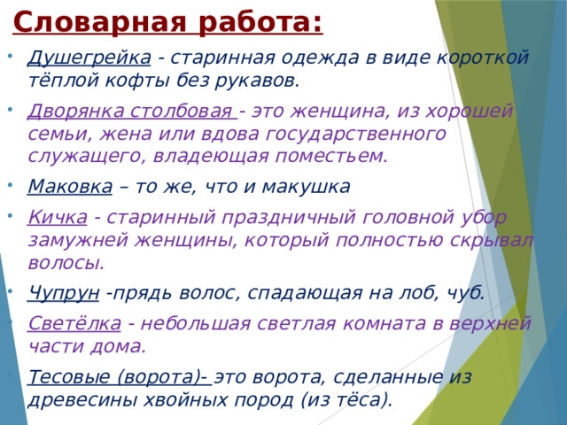 Словарная работа:   Душегрейка - старинная одежда в виде короткой тёплой кофты без рукавов. Дворянка столбовая - это женщина, из хорошей семьи, жена или вдова государственного служащего, владеющая поместьем.   Маковка – то же, что и макушка Кичка - старинный праздничный головной убор замужней женщины, который полностью скрывал волосы. Чупрун -прядь волос, спадающая на лоб, чуб. Светёлка - небольшая светлая комната в верхней части дома. Тесовые (ворота)- это ворота, сделанные из древесины хвойных пород (из тёса).  