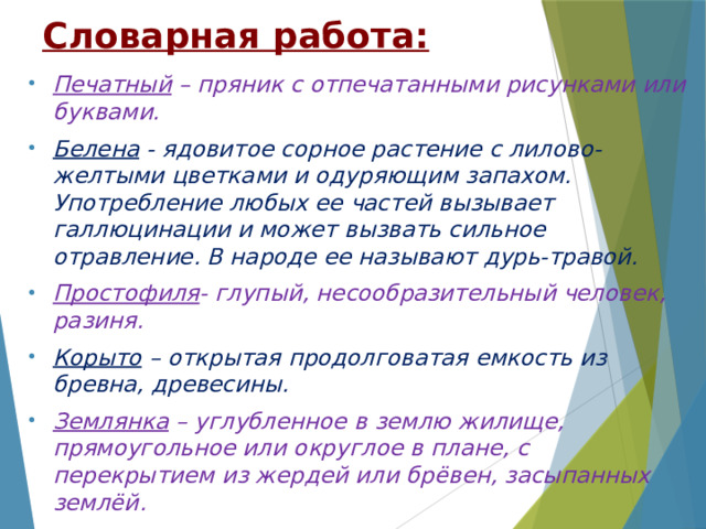 Словарная работа: Печатный – пряник с отпечатанными рисунками или буквами. Белена - ядовитое сорное растение с лилово-желтыми цветками и одуряющим запахом. Употребление любых ее частей вызывает галлюцинации и может вызвать сильное отравление. В народе ее называют дурь-травой. Простофиля - глупый, несообразительный человек, разиня. Корыто – открытая продолговатая емкость из бревна, древесины. Землянка – углубленное в землю жилище, прямоугольное или округлое в плане, с перекрытием из жердей или брёвен, засыпанных землёй.     