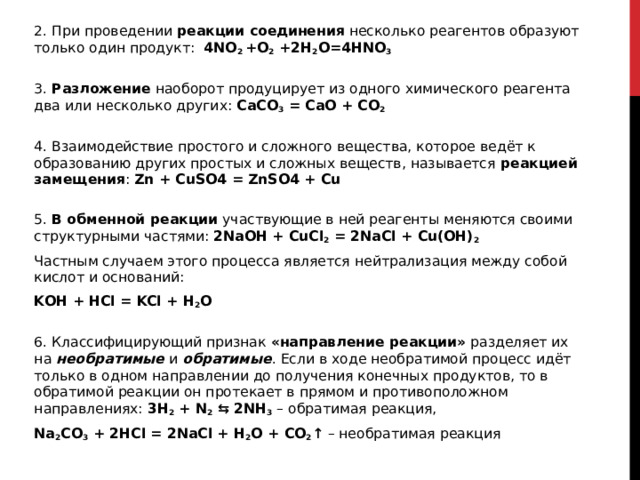 2. При проведении  реакции соединения  несколько реагентов образуют только один продукт:  4NO 2  +O 2  +2H 2 O=4HNO 3  3. Разложение  наоборот продуцирует из одного химического реагента два или несколько других: CaCO 3  = CaO + CO 2  4. Взаимодействие простого и сложного вещества, которое ведёт к образованию других простых и сложных веществ, называется  реакцией замещения : Zn + CuSO4 = ZnSO4 + Cu  5. В обменной реакции  участвующие в ней реагенты меняются своими структурными частями: 2NaOH + CuCl 2  = 2NaCl + Cu(OH) 2   Частным случаем этого процесса является нейтрализация между собой кислот и оснований: KOH + HCl = KCl + H 2 O  6. Классифицирующий признак  «направление реакции»  разделяет их на  необратимые  и  обратимые . Если в ходе необратимой процесс идёт только в одном направлении до получения конечных продуктов, то в обратимой реакции он протекает в прямом и противоположном направлениях:  3H 2  + N 2  ⇆ 2NH 3  – обратимая реакция, Na 2 CO 3  + 2HCl = 2NaCl + H 2 O + CO 2 ↑  – необратимая реакция 