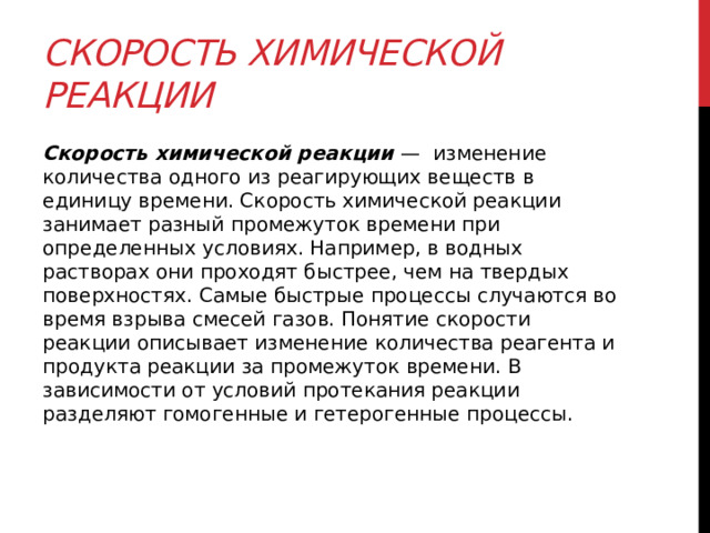 Скорость химической реакции   Скорость химической реакции  —  изменение количества одного из реагирующих веществ в единицу времени. Скорость химической реакции занимает разный промежуток времени при определенных условиях. Например, в водных растворах они проходят быстрее, чем на твердых поверхностях. Самые быстрые процессы случаются во время взрыва смесей газов. Понятие скорости реакции описывает изменение количества реагента и продукта реакции за промежуток времени. В зависимости от условий протекания реакции разделяют гомогенные и гетерогенные процессы. 