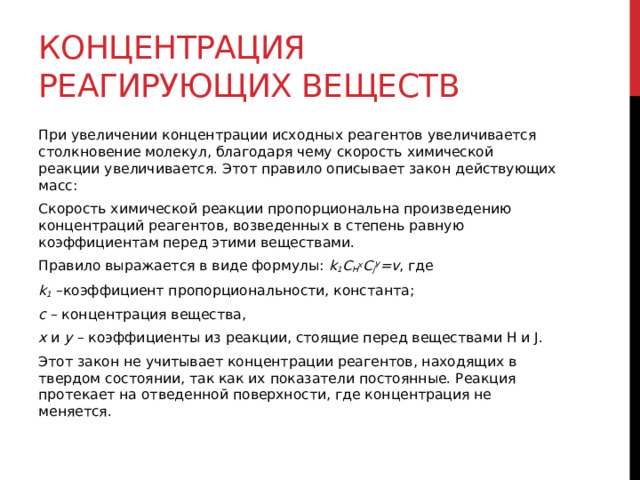 Концентрация реагирующих веществ При увеличении концентрации исходных реагентов увеличивается столкновение молекул, благодаря чему скорость химической реакции увеличивается. Этот правило описывает закон действующих масс: Скорость химической реакции пропорциональна произведению концентраций реагентов, возведенных в степень равную коэффициентам перед этими веществами. Правило выражается в виде формулы:  k 1 С H х С j У =v , где k 1  –коэффициент пропорциональности, константа; с  – концентрация вещества, x  и  y  – коэффициенты из реакции, стоящие перед веществами H и J. Этот закон не учитывает концентрации реагентов, находящих в твердом состоянии, так как их показатели постоянные. Реакция протекает на отведенной поверхности, где концентрация не меняется.  