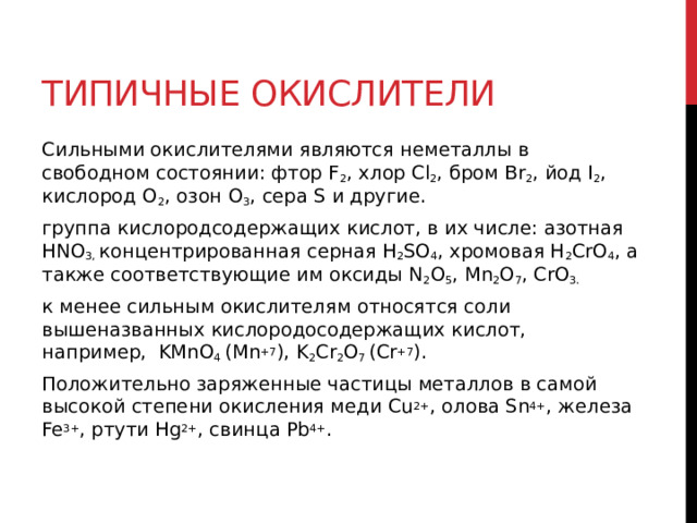 Типичные окислители  Сильными окислителями являются неметаллы в свободном состоянии: фтор F 2 , хлор Cl 2 , бром Br 2 , йод I 2 , кислород O 2 , озон O 3 , сера S и другие. группа кислородсодержащих кислот, в их числе: азотная HNO 3,  концентрированная серная Н 2 SO 4 , хромовая H 2 CrO 4 , а также соответствующие им оксиды N 2 O 5 , Mn 2 O 7 , CrO 3. к менее сильным окислителям относятся соли вышеназванных кислородосодержащих кислот, например,  KMnO 4  (Mn +7 ), K 2 Cr 2 O 7  (Cr +7 ). Положительно заряженные частицы металлов в самой высокой степени окисления меди Cu 2+ , олова Sn 4+ , железа Fe 3+ , ртути Hg 2+ , свинца Pb 4+ .   