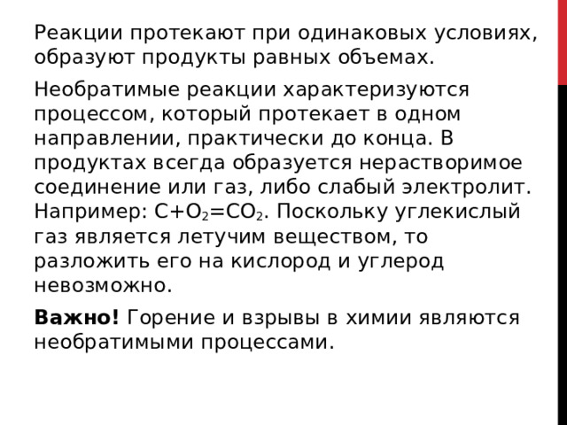 Реакции протекают при одинаковых условиях, образуют продукты равных объемах. Необратимые реакции характеризуются процессом, который протекает в одном направлении, практически до конца. В продуктах всегда образуется нерастворимое соединение или газ, либо слабый электролит. Например: С+О 2 =СО 2 . Поскольку углекислый газ является летучим веществом, то разложить его на кислород и углерод невозможно. Важно!  Горение и взрывы в химии являются необратимыми процессами.  