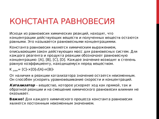 Константа равновесия Исходя из равновесия химических реакций, находят, что концентрации действующих веществ и полученных веществ остаются равными. Это называется равновесными концентрациями. Константа равновесия является химическим выражением, описывающим закон действующих масс для равновесных систем. Для каждого реагента и продукта реакции обозначают равновесную концентрацию: [A], [B], [C], [D]. Каждое значение возводят в степень равную коэффициенту, находящемуся перед веществом. K  равн = [C] x ×[D] y /[A] a ×[B] b От наличия в реакции катализатора значение остается неизменным. Он способен ускорить уравновешивание скорости и концентраций. Катализатор  – вещество, которое ускоряет ход как прямой, так и обратной реакции и на смещение химического равновесия влияния не оказывает. Важно!  Для каждого химического процесса константа равновесия является постоянным неизменным значением.  