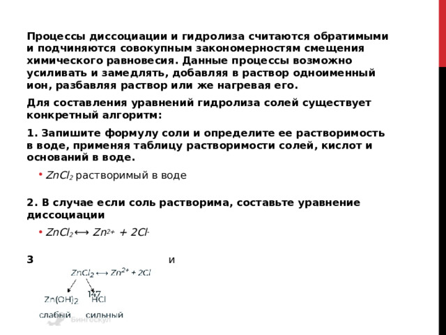 Процессы диссоциации и гидролиза считаются обратимыми и подчиняются совокупным закономерностям смещения химического равновесия. Данные процессы возможно усиливать и замедлять, добавляя в раствор одноименный ион, разбавляя раствор или же нагревая его. Для составления уравнений гидролиза солей существует конкретный алгоритм: 1. Запишите формулу соли и определите ее растворимость в воде, применяя таблицу растворимости солей, кислот и оснований в воде. ZnCl 2  растворимый в воде ZnCl 2  растворимый в воде  2. В случае если соль растворима, составьте уравнение диссоциации ZnCl 2  ⟷  Zn 2+  + 2Cl - ZnCl 2  ⟷  Zn 2+  + 2Cl -  3. Определите состав соли 