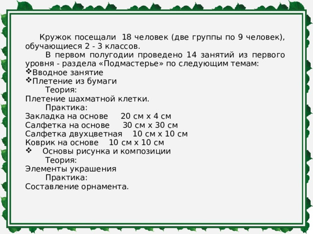   Кружок посещали 18 человек (две группы по 9 человек), обучающиеся 2 - 3 классов.  В первом полугодии проведено 14 занятий из первого уровня - раздела «Подмастерье» по следующим темам: Вводное занятие Плетение из бумаги  Теория: Плетение шахматной клетки.  Практика: Закладка на основе 20 см x 4 см Салфетка на основе 30 см x 30 см Салфетка двухцветная 10 см х 10 см Коврик на основе 10 см х 10 см  Основы рисунка и композиции  Теория: Элементы украшения  Практика: Составление орнамента. 