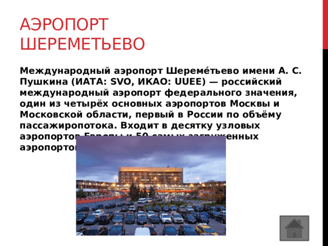 Аэропорт шереметьево Международный аэропорт Шереме́тьево имени А. С. Пушкина (ИАТА: SVO, ИКАО: UUEE) — российский международный аэропорт федерального значения, один из четырёх основных аэропортов Москвы и Московской области, первый в России по объёму пассажиропотока. Входит в десятку узловых аэропортов Европы и 50 самых загруженных аэропортов мира. 