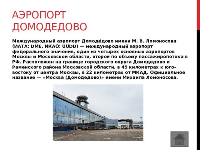 Аэропорт домодедово Международный аэропорт Домоде́дово имени М. В. Ломоносова (ИАТА: DME, ИКАО: UUDD) — международный аэропорт федерального значения, один из четырёх основных аэропортов Москвы и Московской области, второй по объёму пассажиропотока в РФ. Расположен на границе городского округа Домодедово и Раменского района Московской области, в 45 километрах к юго-востоку от центра Москвы, в 22 километрах от МКАД. Официальное название — «Москва (Домодедово)» имени Михаила Ломоносова. 