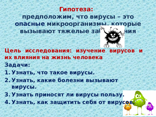 Гипотеза:   предположим, что вирусы – это опасные микроорганизмы, которые вызывают тяжелые заболевания Цель исследования:  изучение вирусов и их влияния на жизнь человека Задачи: Узнать, что такое вирусы. Узнать, какие болезни вызывают вирусы. Узнать приносят ли вирусы пользу. Узнать, как защитить себя от вирусов. 